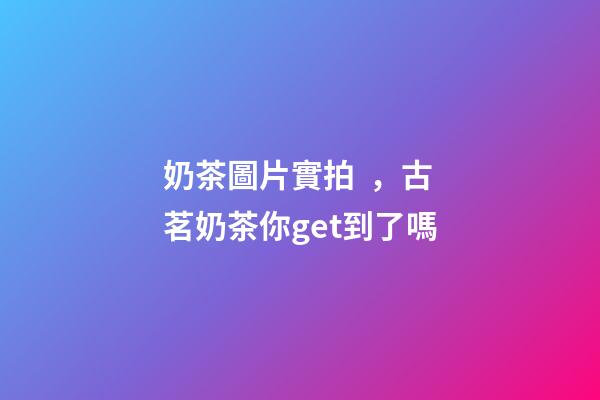 奶茶圖片實拍，古茗奶茶你get到了嗎-第1張-觀點-玄機派